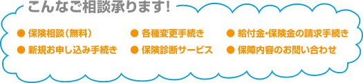 こんなご相談承ります！● 保険相談（無料）● 新規お申し込み手続き● 各種変更手続き● 保険診断サービス● 給付金・保険金の請求手続き● 保障内容のお問い合わせ